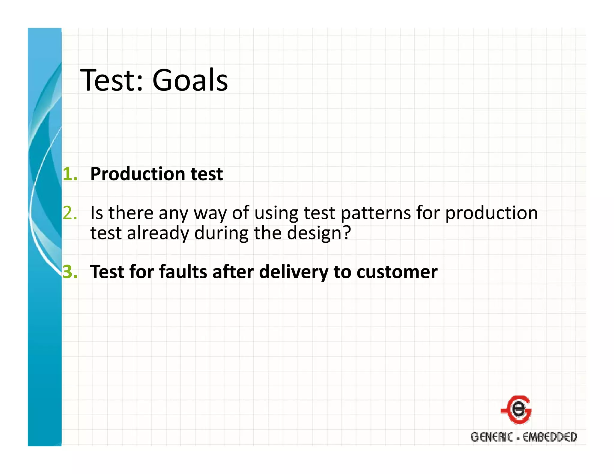 Test: Goals
  Test: Goals

1. Production test
2. Is there any way of using test patterns for production 
2 I th               f i t t tt            f      d ti
   test already during the design?
3. Test for faults after delivery to customer
3 T t f f lt ft d li              t     t
 