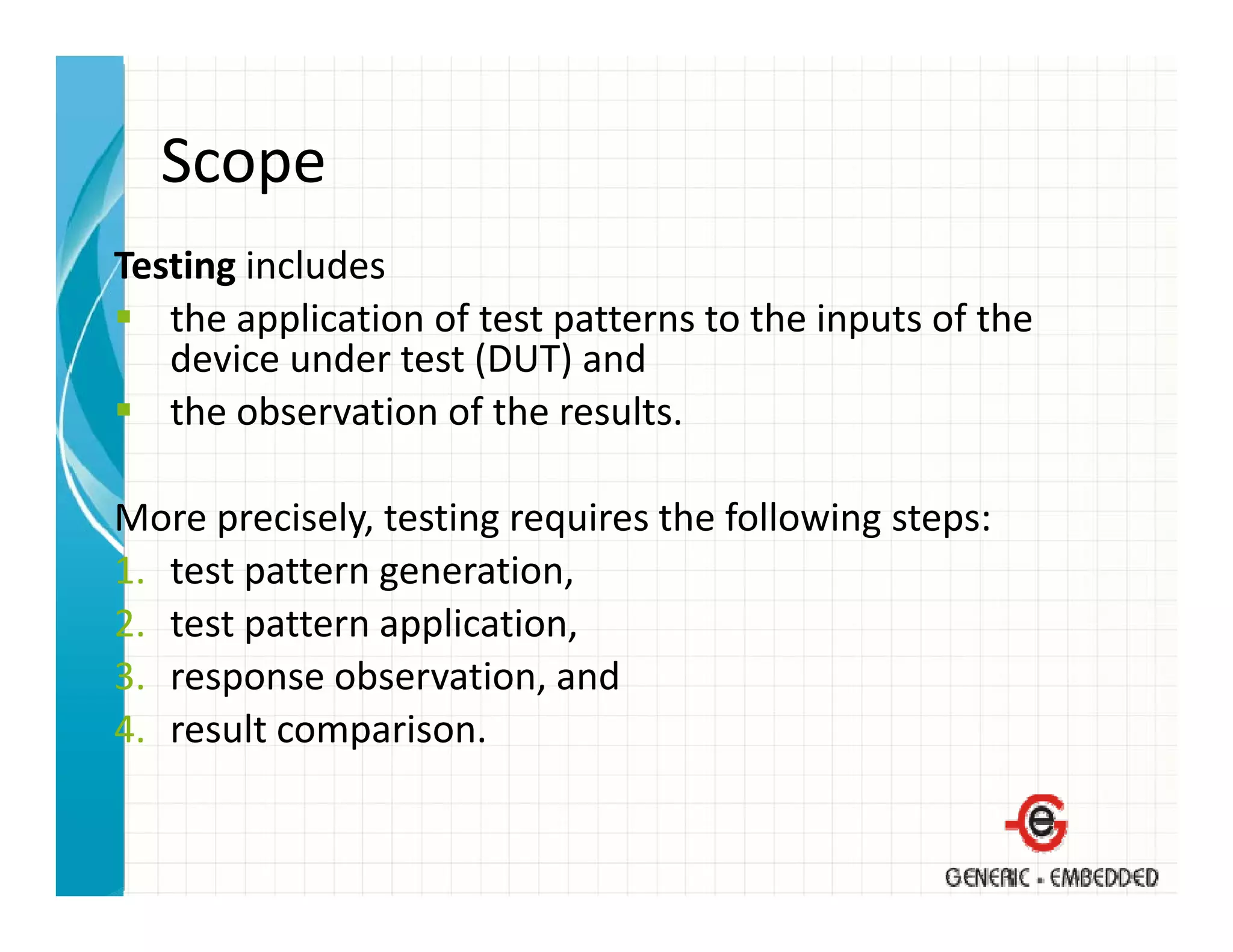 Scope
Testing includes
   the application of test patterns to the inputs of the 
   device under test (DUT) and
   the observation of the results.
   the observation of the results

More precisely, testing requires the following steps:
      p       y,      g q                    g p
1. test pattern generation,
2. test pattern application,
3. response observation, and
4. result comparison.
 