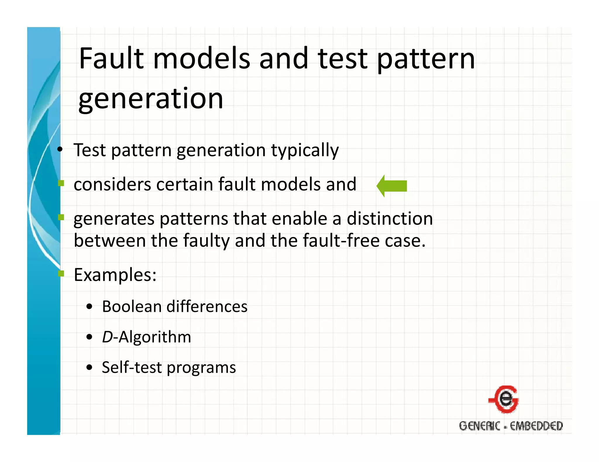 Fault models and test pattern 
  generation
• T
  Test pattern generation typically 
                      i      i ll
  considers certain fault models and 
  generates patterns that enable a distinction
  between the faulty and the fault‐free case.
  Examples:
   • Boolean differences
   • D‐Algorithm
   • Self‐test programs
 