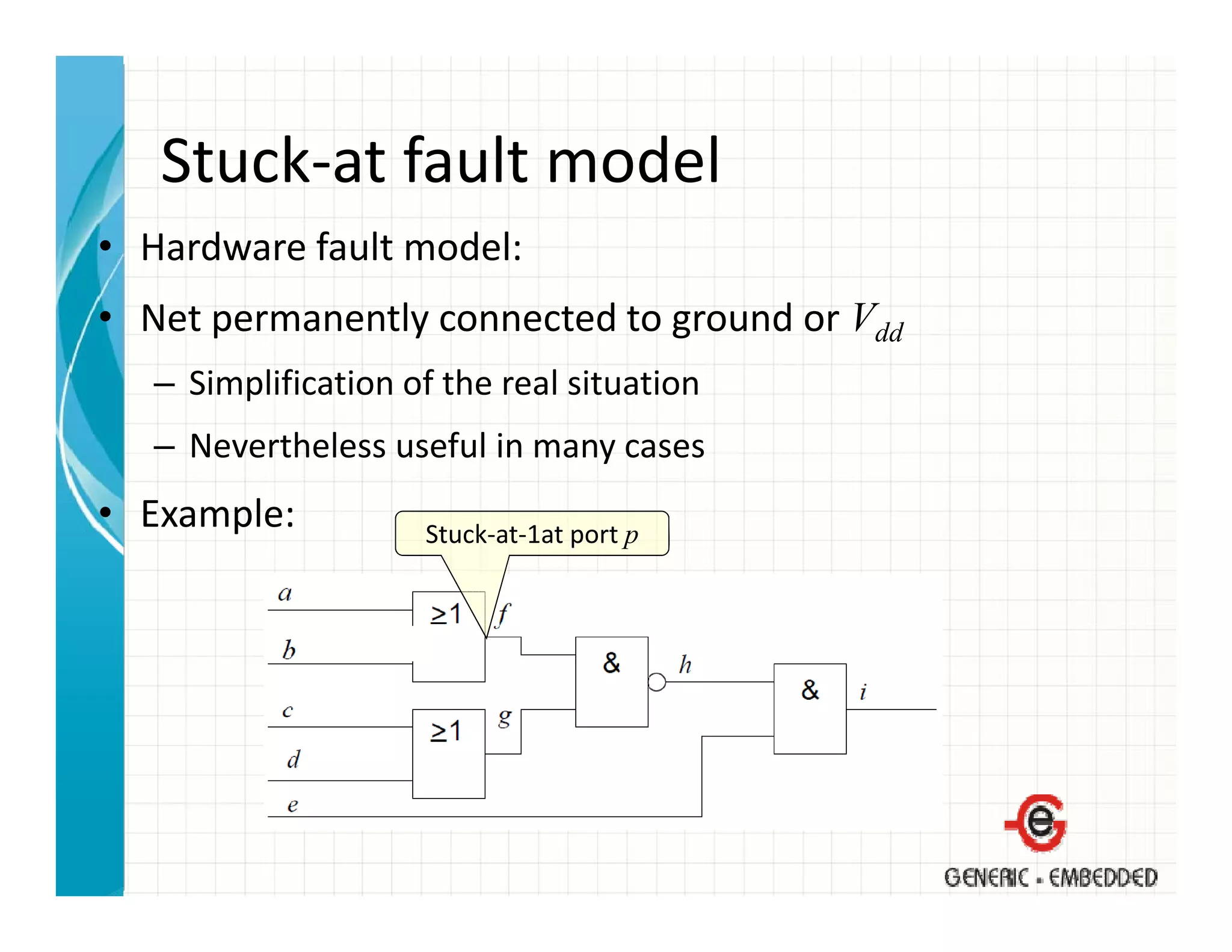 Stuck at fault model
   Stuck‐at fault model
• Hardware fault model:
• Net permanently connected to ground or Vdd
   – Simplification of the real situation
   – Nevertheless useful in many cases
• Example:           Stuck‐at‐1at port p
                     Stuck‐at‐1at port p
 