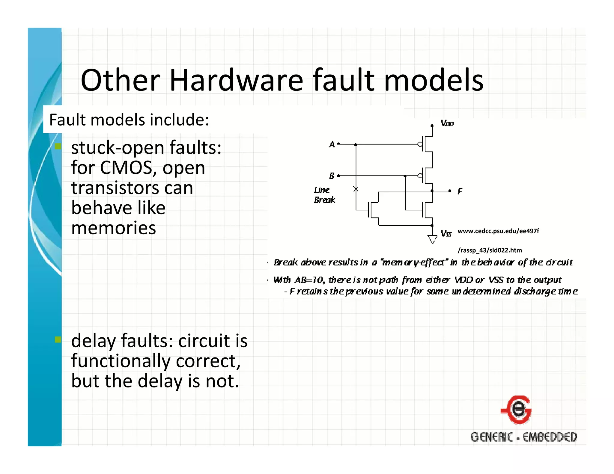 Other Hardware fault models
    Other Hardware fault models
Fault models include:
  stuck‐open faults:
  stuck open faults:
  for CMOS, open 
  transistors can 
  behave like 
  behave like
  memories                    www.cedcc.psu.edu/ee497f

                              /rassp_43/sld022.htm




  delay faults: circuit is 
  functionally correct, 
  but the delay is not.
  but the delay is not.
 