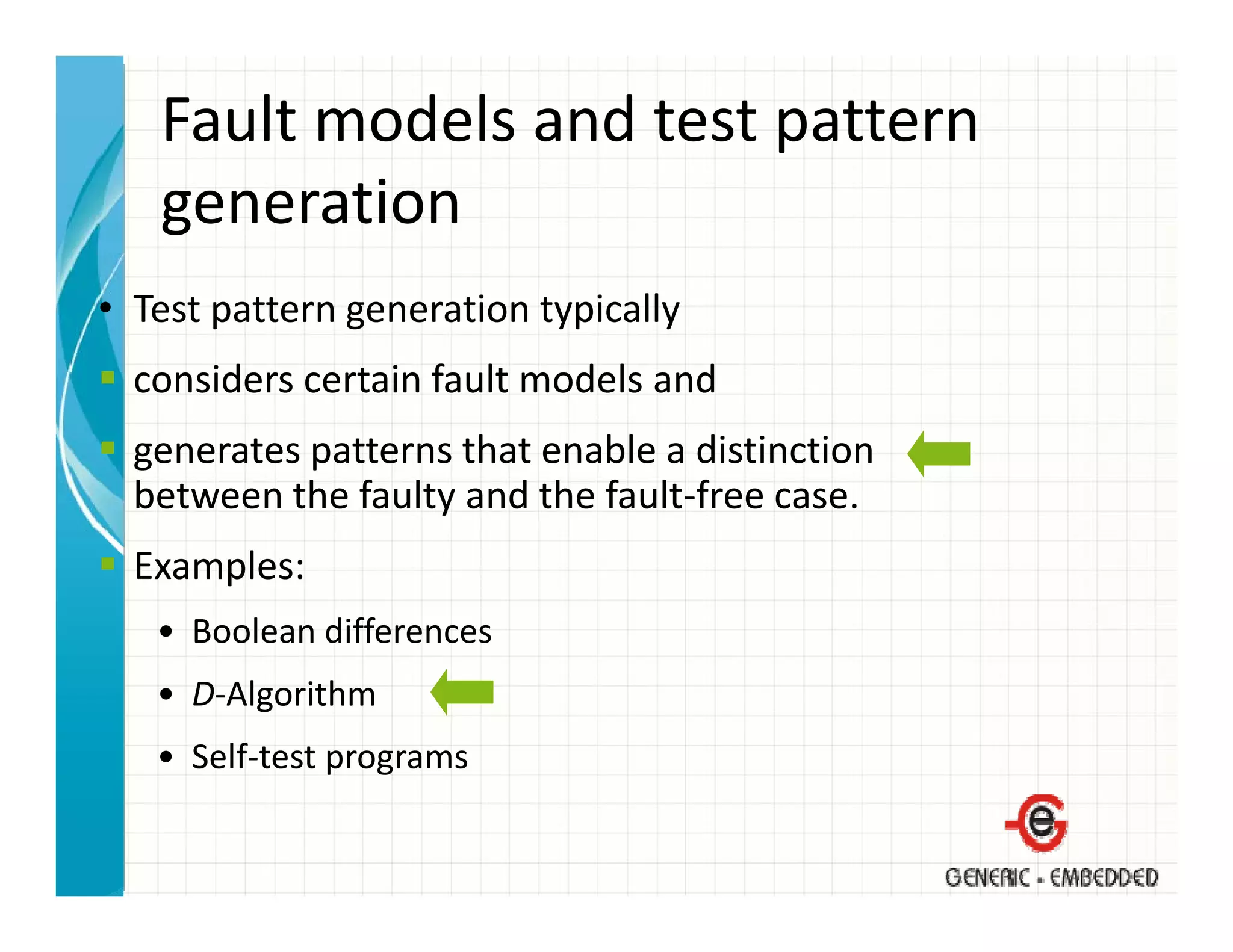 Fault models and test pattern 
   generation
• T
  Test pattern generation typically 
                      i      i ll
  considers certain fault models and 
  generates patterns that enable a distinction
  between the faulty and the fault‐free case.
  Examples:
   • Boolean differences
   • D‐Algorithm
   • Self‐test programs
 