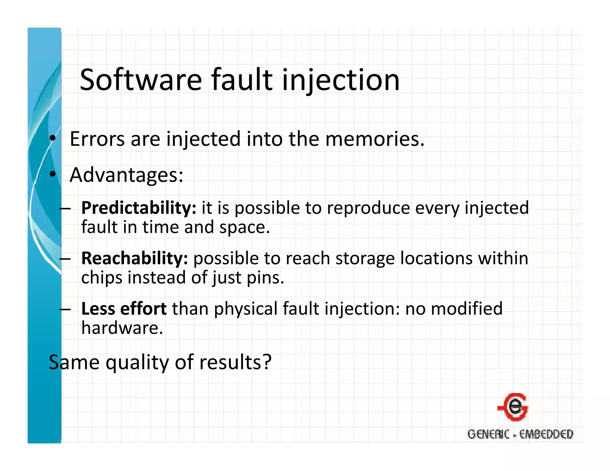 Software fault injection
   Software fault injection
• Errors are injected into the memories.
               j
• Advantages:
 – Predictability: it is possible to reproduce every injected
                   it is possible to reproduce every injected 
   fault in time and space.
 – Reachability: possible to reach storage locations within 
               y p                      g
   chips instead of just pins.
 – Less effort than physical fault injection: no modified 
   hardware.
   hard are
Same quality of results?
 