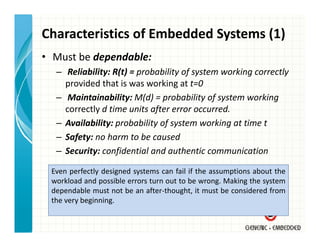 Characteristics of Embedded Systems (1)
• Must be dependable:
  – Reliability: R(t) = probability of system working correctly
    provided that is was working at t=0
  – Maintainability: M(d) = probability of system working 
    correctly d time units after error occurred.
    correctly d time units after error occurred
  – Availability: probability of system working at time t
  – Safety: no harm to be caused
    Safety: no harm to be caused
  – Security: confidential and authentic communication

 Even perfectly designed systems can fail if the assumptions about the
 workload and possible errors turn out to be wrong. Making the system
 dependable must not be an after‐thought, it must be considered from
 the very beginning
          beginning.
 