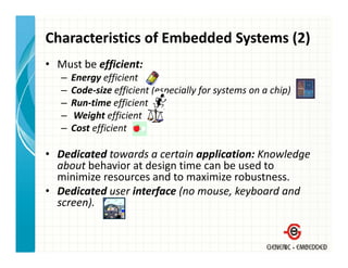 Characteristics of Embedded Systems (2)
• Must be efficient:
   –   Energy efficient 
   –   Code‐size efficient (especially for systems on a chip)
   –   Run‐time efficient
   –   Weight efficient
       Weight efficient
   –   Cost efficient

• D di
  Dedicated towards a certain application: Knowledge 
           d      d          i    li i     K    l d
  about behavior at design time can be used to 
  minimize resources and to maximize robustness.
• Dedicated user interface (no mouse, keyboard and 
  screen).
 