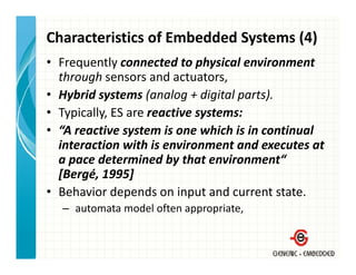 Characteristics of Embedded Systems (4)
• Frequently connected to physical environment 
  through sensors and actuators,
• Hybrid systems (analog + digital parts).
• Typically, ES are reactive systems:
• “A reactive system is one which is in continual 
  interaction with is environment and executes at 
  a pace determined by that environment“ 
          d       i db h           i       “
  [Bergé, 1995]
• B h i d
  Behavior depends on input and current state.
                   d     i    t d        t t t
  – automata model often appropriate,
 