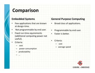 Comparison
Embedded Systems                       General Purpose Computing
•   Few applications that are known 
    F         li i    h       k        •   Broad class of applications.
                                           B d l        f    li i
    at design‐time.
•    Not programmable by end user.     •   Programmable by end user.
•   Fixed run‐time equirements         •   Faster is better.
    (additional computing power not 
    useful).
                                       •   Criteria:
•   Criteria:
                                            – cost
     –   cost
                                            – average speed
     –   power consumption
     –   predictability
     –   …
 