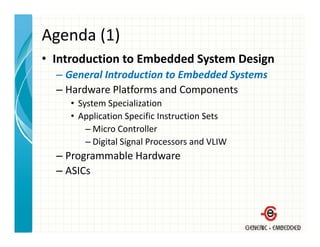 Agenda (1)
• Introduction to Embedded System Design
  – General Introduction to Embedded Systems
    General Introduction to Embedded Systems
  – Hardware Platforms and Components
    • System Specialization
       y       p
    • Application Specific Instruction Sets
        – Micro Controller
        – Di i l Si l P
          Digital Signal Processors and VLIW
                                      d VLIW
  – Programmable Hardware
  – ASICs
 