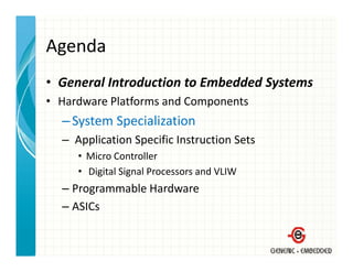 Agenda
• General Introduction to Embedded Systems
  General Introduction to Embedded Systems
• Hardware Platforms and Components
  – System Specialization
    System Specialization
  – Application Specific Instruction Sets
     • Mi
       Micro Controller
             C       ll
     • Digital Signal Processors and VLIW
  – Programmable Hardware
    Programmable Hardware
  – ASICs
 