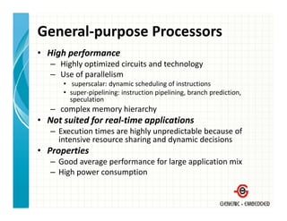 General‐purpose Processors
• High performance
   – Highly optimized circuits and technology
   – Use of parallelism
      • superscalar: dynamic scheduling of instructions
      • super‐pipelining: instruction pipelining, branch prediction, 
        speculation
   – complex memory hierarchy
• Not suited for real‐time applications
             f              pp
   – Execution times are highly unpredictable because of 
     intensive resource sharing and dynamic decisions
• Properties
   – Good average performance for large application mix
   – High power consumption
 