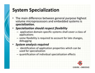 System Specialization
• The main difference between general purpose highest 
  volume microprocessors and embedded systems is 
                p                           y
  specialization.
• Specialization should respect flexibility
   – application domain specific systems shall cover a class of
      application domain specific systems shall cover a class of 
     applications
   – some flexibility is required to account for late changes, 
     debugging
• System analysis required
   – identification of application properties which can be 
     used for specialization
        df         i li ti
   – quantification of individual specialization effects
 