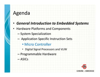 Agenda
• General Introduction to Embedded Systems
  General Introduction to Embedded Systems
• Hardware Platforms and Components
   – System Specialization
     System Specialization
   – Application Specific Instruction Sets
      • Mi
        Micro Controller
              C t ll
      • Digital Signal Processors and VLIW
   –PProgrammable Hardware
              bl H d
   – ASICs
 