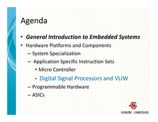 Agenda
• General Introduction to Embedded Systems
  General Introduction to Embedded Systems
• Hardware Platforms and Components
   – System Specialization
     System Specialization
   – Application Specific Instruction Sets
      • Micro Controller
        Micro Controller
      •   Digital Signal Processors and VLIW
   – Programmable Hardware
   – ASICs
 
