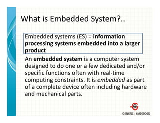 What is Embedded System?..
                  y
 Embedded systems (ES)  information
 Embedded systems (ES) = information 
 processing systems embedded into a larger 
 product
 An embedded system is a computer system 
 designed to do one or a few dedicated and/or 
 specific functions often with real‐time 
 computing constraints. It is embedded as part 
 of a complete device often including hardware 
  f         l   d i     f    i l di h d
 and mechanical parts.
 