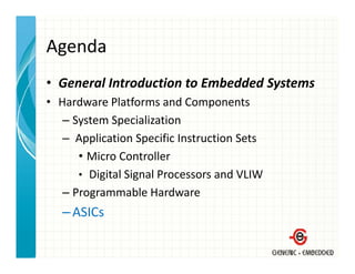 Agenda
• General Introduction to Embedded Systems
  General Introduction to Embedded Systems
• Hardware Platforms and Components
   – System Specialization
     System Specialization
   – Application Specific Instruction Sets
      • Micro Controller
        Micro Controller
      • Digital Signal Processors and VLIW
   –PProgrammable Hardware
                  bl H d
   – ASICs
 