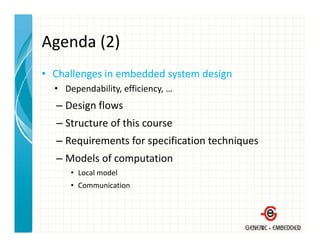 Agenda (2)
Agenda (2)
• Challenges in embedded system design
  Challenges in embedded system design
  • Dependability, efficiency, …
  – Design flows
    Design flows
  – Structure of this course
  – Requirements for specification techniques
    Requirements for specification techniques
  – Models of computation
      • L l
        Local model
                d l
      • Communication
 