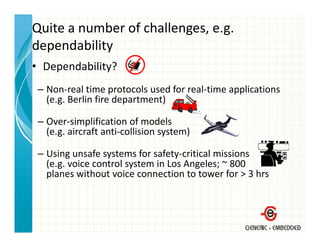 Quite a number of challenges, e.g. 
dependability
• Dependability?
 – Non‐real time protocols used for real‐time applications
   (e.g. Berlin fire department)

 – Over‐simplification of models
   (e.g. aircraft anti‐collision system)

 – Using unsafe systems for safety‐critical missions
   (e.g. voice control system in Los Angeles; ~ 800
   planes without voice connection to tower for > 3 hrs
    l         h                                f     h
 