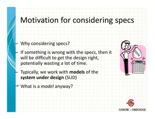 Motivation for considering specs
  Motivation for considering specs

– Why considering specs?
– If something is wrong with the specs then it
  If something is wrong with the specs, then it 
  will be difficult to get the design right, 
  potentially wasting a lot of time.
– Typically, we work with models of the 
  system under design (SUD)
  What is a model anyway?
 