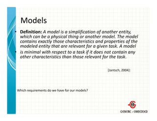 Models
• Definition: A model is a simplification of another entity, 
  which can be a physical thing or another model. The model 
  which can be a physical thing or another model. The model
  contains exactly those characteristics and properties of the 
  modeled entity that are relevant for a given task. A model
• is minimal with respect to a task if it does not contain any
  is minimal with respect to a task if it does not contain any 
  other characteristics than those relevant for the task.

                                                 [Jantsch, 2004]:




 Which requirements do we have for our models?
 