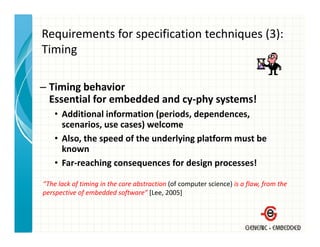 Requirements for specification techniques (3):
Timing
Ti i

– Timing behavior
  Essential for embedded and cy‐phy systems!
    • Additional information (periods, dependences, 
      scenarios, use cases) welcome
    • Also the speed of the underlying platform must be
      Also, the speed of the underlying platform must be 
      known
    • Far‐reaching consequences for design processes!

“The lack of timing in the core abstraction (of computer science) is a flaw, from the 
perspective of embedded software” [Lee, 2005]
 