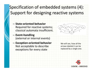 Specification of embedded systems (4):
Support for designing reactive systems
Support for designing reactive systems

 – State‐oriented behavior
   Required for reactive systems;
   classical automata insufficient.
 – Event‐handling
   (external or internal events)
 – Exception‐oriented behavior        We will see, how all the 
   Not acceptable to describe         arrows labeled k can be 
                                      replaced by a single one.
                                        p       y      g
   exceptions for every state
   exceptions for every state
 