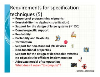 Requirements for specification 
techniques (5)
techniques (5)
 –   Presence of programming elements
 –   Executability (no algebraic specification)
                  y(     g         p          )
 –   Support for the design of large systems ( OO)
 –   Domain‐specific support
 –   Readability
     R d bilit
 –   Portability and flexibility
 –   Termination
 –   Support for non‐standard I/O devices
 –   Non‐functional properties
 –   Support for the design of dependable systems
     S      t f th d i          fd    d bl      t
 –   No obstacles for efficient implementation
 –   Adequate model of computation
         q                      p
     What does it mean “to compute”?
 