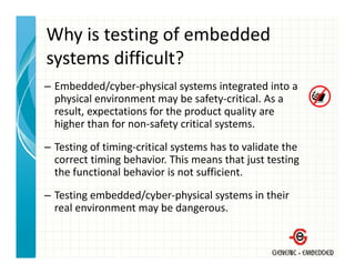 Why is testing of embedded 
systems difficult?
– Embedded/cyber physical systems integrated into a
  Embedded/cyber‐physical systems integrated into a 
  physical environment may be safety‐critical. As a 
  result, expectations for the product quality are 
  higher than for non‐safety critical systems.
  h h h f                f          l
– Testing of timing‐critical systems has to validate the 
  correct timing behavior. This means that just testing 
  the functional behavior is not sufficient. 
– Testing embedded/cyber‐physical systems in their 
  real environment may be dangerous. 
 