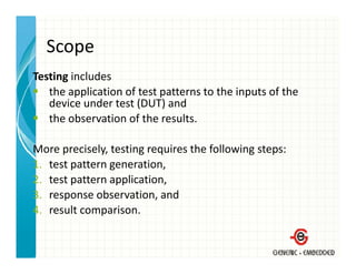 Scope
Testing includes
   the application of test patterns to the inputs of the 
   device under test (DUT) and
   the observation of the results.
   the observation of the results

More precisely, testing requires the following steps:
      p       y,      g q                    g p
1. test pattern generation,
2. test pattern application,
3. response observation, and
4. result comparison.
 
