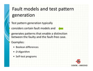 Fault models and test pattern 
  generation
• T
  Test pattern generation typically 
                      i      i ll
  considers certain fault models and 
  generates patterns that enable a distinction
  between the faulty and the fault‐free case.
  Examples:
   • Boolean differences
   • D‐Algorithm
   • Self‐test programs
 