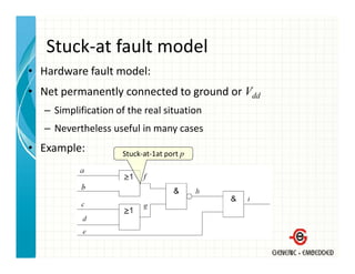 Stuck at fault model
   Stuck‐at fault model
• Hardware fault model:
• Net permanently connected to ground or Vdd
   – Simplification of the real situation
   – Nevertheless useful in many cases
• Example:           Stuck‐at‐1at port p
                     Stuck‐at‐1at port p
 
