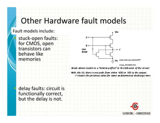 Other Hardware fault models
    Other Hardware fault models
Fault models include:
  stuck‐open faults:
  stuck open faults:
  for CMOS, open 
  transistors can 
  behave like 
  behave like
  memories                    www.cedcc.psu.edu/ee497f

                              /rassp_43/sld022.htm




  delay faults: circuit is 
  functionally correct, 
  but the delay is not.
  but the delay is not.
 