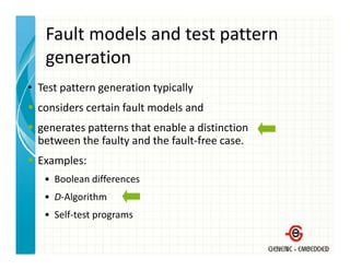 Fault models and test pattern 
   generation
• T
  Test pattern generation typically 
                      i      i ll
  considers certain fault models and 
  generates patterns that enable a distinction
  between the faulty and the fault‐free case.
  Examples:
   • Boolean differences
   • D‐Algorithm
   • Self‐test programs
 