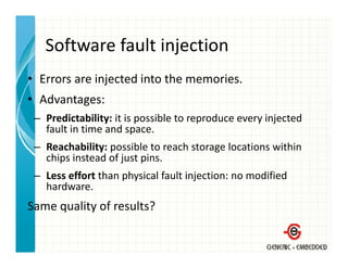 Software fault injection
   Software fault injection
• Errors are injected into the memories.
               j
• Advantages:
 – Predictability: it is possible to reproduce every injected
                   it is possible to reproduce every injected 
   fault in time and space.
 – Reachability: possible to reach storage locations within 
               y p                      g
   chips instead of just pins.
 – Less effort than physical fault injection: no modified 
   hardware.
   hard are
Same quality of results?
 