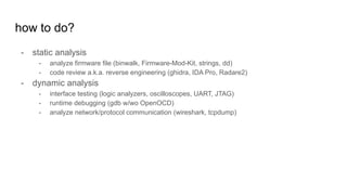 how to do?
- static analysis
- analyze firmware file (binwalk, Firmware-Mod-Kit, strings, dd)
- code review a.k.a. reverse engineering (ghidra, IDA Pro, Radare2)
- dynamic analysis
- interface testing (logic analyzers, oscilloscopes, UART, JTAG)
- runtime debugging (gdb w/wo OpenOCD)
- analyze network/protocol communication (wireshark, tcpdump)
 
