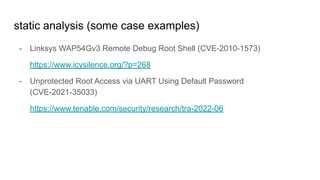 static analysis (some case examples)
- Linksys WAP54Gv3 Remote Debug Root Shell (CVE-2010-1573)
https://www.icysilence.org/?p=268
- Unprotected Root Access via UART Using Default Password
(CVE-2021-35033)
https://www.tenable.com/security/research/tra-2022-06
 