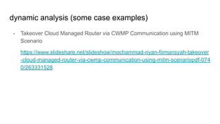 dynamic analysis (some case examples)
- Takeover Cloud Managed Router via CWMP Communication using MITM
Scenario
https://www.slideshare.net/slideshow/mochammad-riyan-firmansyah-takeover
-cloud-managed-router-via-cwmp-communication-using-mitm-scenariopdf-074
0/263331528
 