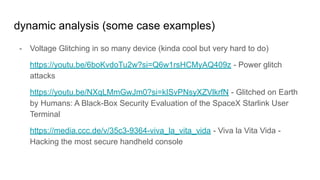 dynamic analysis (some case examples)
- Voltage Glitching in so many device (kinda cool but very hard to do)
https://youtu.be/6boKvdoTu2w?si=Q6w1rsHCMyAQ409z - Power glitch
attacks
https://youtu.be/NXqLMmGwJm0?si=kISvPNsyXZVlkrfN - Glitched on Earth
by Humans: A Black-Box Security Evaluation of the SpaceX Starlink User
Terminal
https://media.ccc.de/v/35c3-9364-viva_la_vita_vida - Viva la Vita Vida -
Hacking the most secure handheld console
 