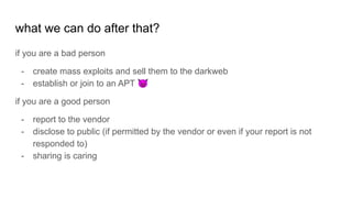 what we can do after that?
if you are a bad person
- create mass exploits and sell them to the darkweb
- establish or join to an APT 😈
if you are a good person
- report to the vendor
- disclose to public (if permitted by the vendor or even if your report is not
responded to)
- sharing is caring
 