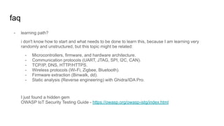 faq
- learning path?
i don't know how to start and what needs to be done to learn this, because I am learning very
randomly and unstructured, but this topic might be related:
- Microcontrollers, firmware, and hardware architecture.
- Communication protocols (UART, JTAG, SPI, I2C, CAN).
- TCP/IP, DNS, HTTP/HTTPS.
- Wireless protocols (Wi-Fi, Zigbee, Bluetooth).
- Firmware extraction (Binwalk, dd).
- Static analysis (Reverse engineering) with Ghidra/IDA Pro.
I just found a hidden gem
OWASP IoT Security Testing Guide - https://owasp.org/owasp-istg/index.html
 