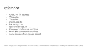 reference
- ChatGPT (of course)
- Wikipedia
- YouTube
- media.ccc.de
- hackaday.com
- research.seclab.id
- idsecconf conference archives
- Black Hat conference archives
- some sources from google search
* some images used in this presentation are under Creative Commons license or maybe not but credit is given to their respective authors
 