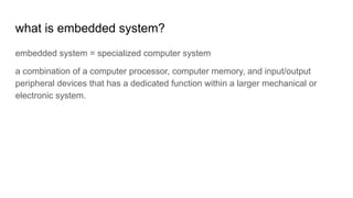 what is embedded system?
embedded system = specialized computer system
a combination of a computer processor, computer memory, and input/output
peripheral devices that has a dedicated function within a larger mechanical or
electronic system.
 