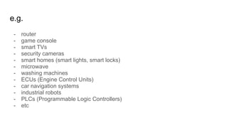 e.g.
- router
- game console
- smart TVs
- security cameras
- smart homes (smart lights, smart locks)
- microwave
- washing machines
- ECUs (Engine Control Units)
- car navigation systems
- industrial robots
- PLCs (Programmable Logic Controllers)
- etc
 