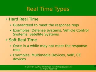 15© 2010-15 SysPlay Workshops <workshop@sysplay.in>
All Rights Reserved.
Typical Hardware Components of ES
Debug
Serial
Port
NAND
NOR
SDRAM
Domain-specific Electronics/Actuators/
Sensors/Bluetooth/Infrared/GSM/GPRS/
GPS/3G/Biometrics/SmartCard/Encryption
JTAG
Connectivity
CPLD/FPGA
Touch
Controller
LCD Panel
Keys,
Buttons,
LEDs
CF Slot
USB Device
Port
USB
Host Port
Amplifier EEPROM
RTC
Codec
Smart
Battery
UART/USB/I2C/SPI
CAN/A2D/D2A/...
Embedded SoC
SPI/USB/
Serial/ADC
CPU Core
Internal Local Bus
UARTNAND
Controller
ADDR/Data/CS
GPIO
PortsLCD
Controller
I2
C I2
S SPI PCMCIASDUSB OTG
SD Slot
Touch Panel
Boot
Logic
 