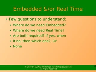16© 2010-15 SysPlay Workshops <workshop@sysplay.in>
All Rights Reserved.
The Hardware
Hardware (or Target Board / Platform)
As a software developer, you would get it
But you should have the relevant stuff handy
Schematics
Data Sheets
Basic Hardware Knowledge
These help to at least narrow down problems
You would need to know more in-depth, if you are
A BSP or Driver Developer
 