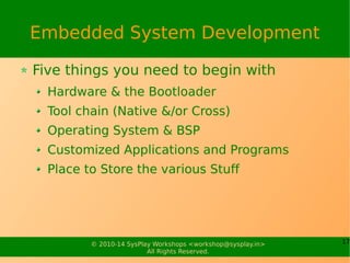 17© 2010-15 SysPlay Workshops <workshop@sysplay.in>
All Rights Reserved.
Software Components of ES
Bare Metal Firmware
Single Piece of Software
All Functionalities into One
Good for Simple Functionalities
Needs good knowledge of Hardware & Embedded C
Becomes Non-trivial for Complex Features
Multi-tasking
Debugability
Maintainability
Operating System Based
 