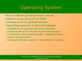 20© 2010-15 SysPlay Workshops <workshop@sysplay.in>
All Rights Reserved.
Toolchain
Tool chain is referred to a collection of tools
Tools which are used to generate target binaries
Types
Native – For host binary-compatible target
Cross – For host binary-incompatible target
Consists of
C Compiler
Set of C Libraries (& the Headers)
Binary Utilities
Nowadays, mostly available pre-built
 