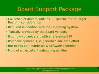 21© 2010-15 SysPlay Workshops <workshop@sysplay.in>
All Rights Reserved.
Operating System
Piece of software providing the basic services
Supports various drivers for the Target
Choosing an OS is a significant decision
Typical Expectations for an OS to be Embedded
Available for the particular architecture (CPU Core)
Should be able to fit in the space & performance budget
Is extensible, without significant effort – preferably modular
Easy to add Applications
Has good information support, e.g. documentation, trainings
Nowadays, OSS OS Linux suffices all & more of these needs
 