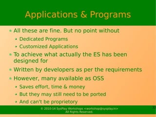 22© 2010-15 SysPlay Workshops <workshop@sysplay.in>
All Rights Reserved.
Board Support Package
In general, a one time effort
But needs both hardware & software expertise
More of all, excellent debugging abilities
Board Support Package (BSP)
Collection of drivers, utilities, … specific to the Target Platform
Required in addition with the Operating System
Typically provided by the Board Vendors
If our own board, start with a reference BSP
With Linux, things are moving towards Device Tree (DT)
Most of the device / platform specific support already in the kernel
Just a matter of creating the right DT to select the specific features
 