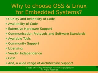 27© 2010-15 SysPlay Workshops <workshop@sysplay.in>
All Rights Reserved.
OSS Fundamentals
Originally Free Software
Freedom to Run, Change and Redistribute
Licenses – GNU GPL (Code) and GNU FDL (Doc)
The Freedom provides openness
Hence, also referred as Open Source Software
Over time FS & OSS have differed
But still largely same
Latest Complete Definitions
FS: http://www.gnu.org/philosophy/free-sw.html
OSS: http://www.opensource.org/osd.html
 