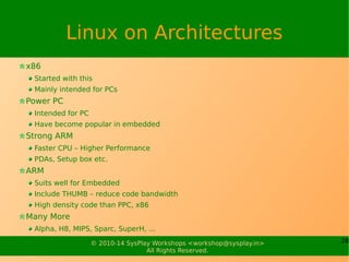 28© 2010-15 SysPlay Workshops <workshop@sysplay.in>
All Rights Reserved.
Industry Advantage
Stable Software – Less Development Cycle
Whole Community Support
Time to Market
And most of all, today OSS provides almost a complete set of
software required for any kind of development, including
Embedded Systems
Toolchains – gcc & friends
Bootloaders – u-boot
OS – Linux
Drivers – With the OS
Languages – Whole set from the world :)
Applications, GUIs, Utilities, … - All GPL or LGPL stuff
 